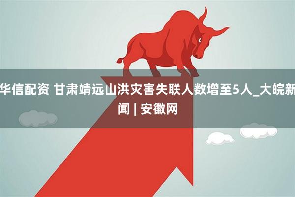 华信配资 甘肃靖远山洪灾害失联人数增至5人_大皖新闻 | 安徽网
