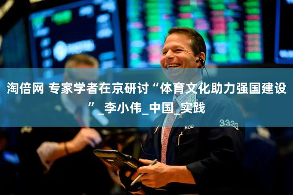 淘倍网 专家学者在京研讨“体育文化助力强国建设”_李小伟_中国_实践