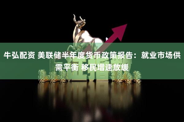 牛弘配资 美联储半年度货币政策报告：就业市场供需平衡 移民增速放缓