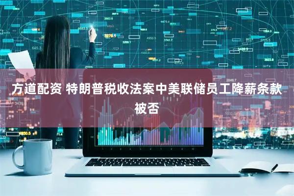 方道配资 特朗普税收法案中美联储员工降薪条款被否