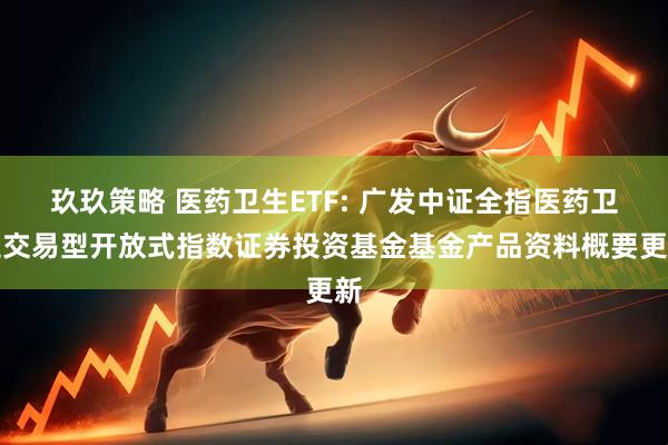玖玖策略 医药卫生ETF: 广发中证全指医药卫生交易型开放式指数证券投资基金基金产品资料概要更新