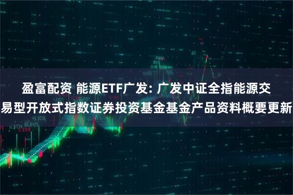 盈富配资 能源ETF广发: 广发中证全指能源交易型开放式指数证券投资基金基金产品资料概要更新