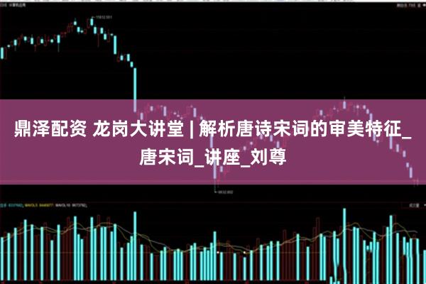 鼎泽配资 龙岗大讲堂 | 解析唐诗宋词的审美特征_唐宋词_讲座_刘尊