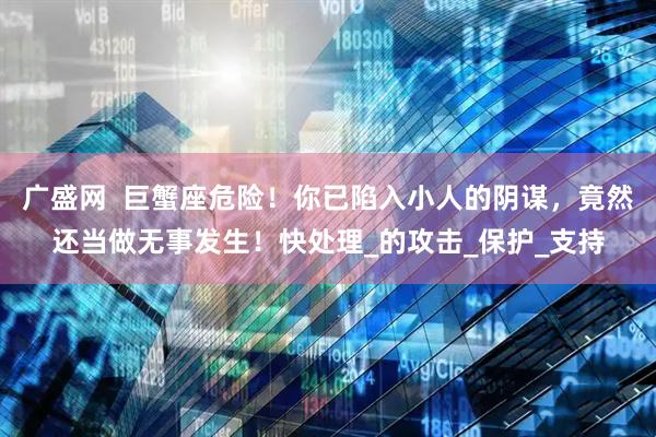 广盛网  巨蟹座危险！你已陷入小人的阴谋，竟然还当做无事发生！快处理_的攻击_保护_支持