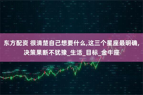 东方配资 很清楚自己想要什么,这三个星座最明确,决策果断不犹豫_生活_目标_金牛座