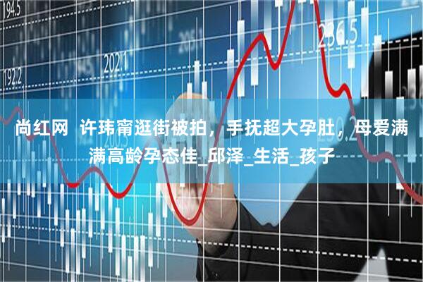 尚红网  许玮甯逛街被拍，手抚超大孕肚，母爱满满高龄孕态佳_邱泽_生活_孩子