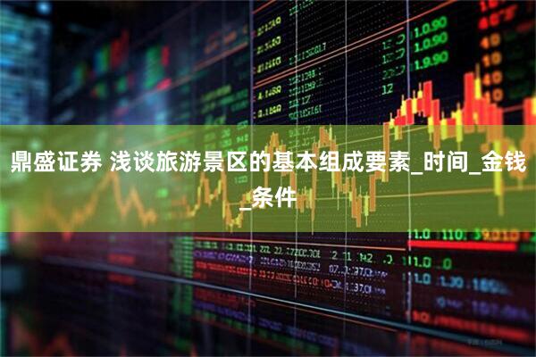 鼎盛证券 浅谈旅游景区的基本组成要素_时间_金钱_条件