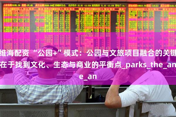 维海配资 “公园+”模式：公园与文旅项目融合的关键在于找到文化、生态与商业的平衡点_parks_the_an