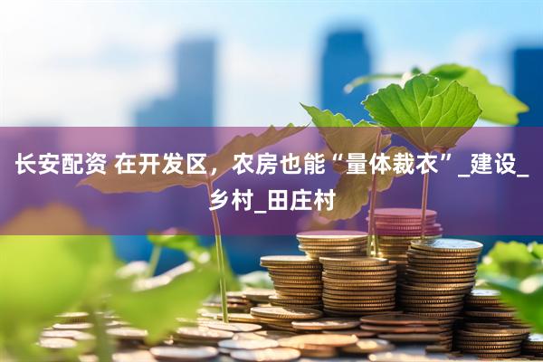长安配资 在开发区，农房也能“量体裁衣”_建设_乡村_田庄村