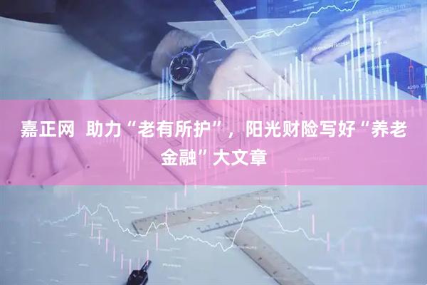 嘉正网  助力“老有所护”，阳光财险写好“养老金融”大文章