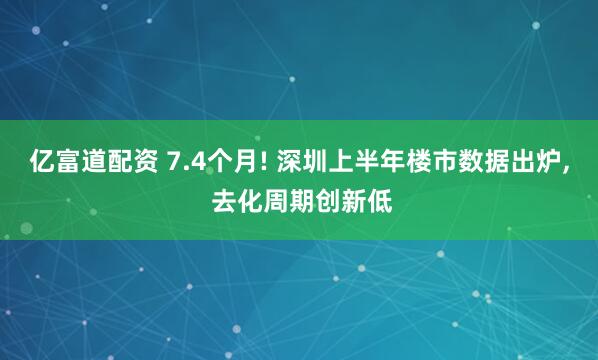 亿富道配资 7.4个月! 深圳上半年楼市数据出炉, 去化周期创新低