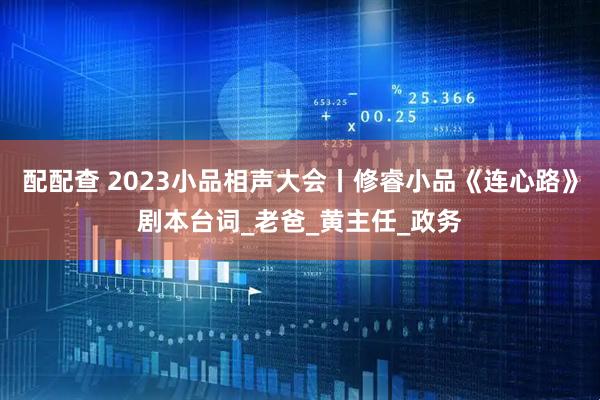 配配查 2023小品相声大会丨修睿小品《连心路》剧本台词_老爸_黄主任_政务