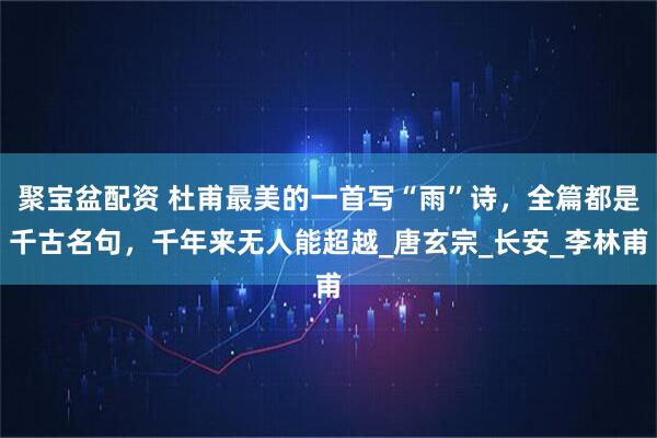 聚宝盆配资 杜甫最美的一首写“雨”诗，全篇都是千古名句，千年来无人能超越_唐玄宗_长安_李林甫