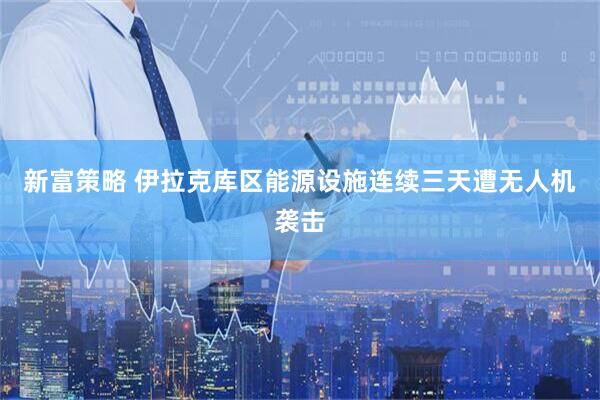 新富策略 伊拉克库区能源设施连续三天遭无人机袭击