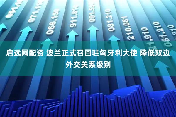 启远网配资 波兰正式召回驻匈牙利大使 降低双边外交关系级别