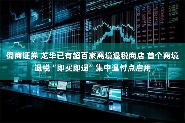蜀商证券 龙华已有超百家离境退税商店 首个离境退税“即买即退”集中退付点启用