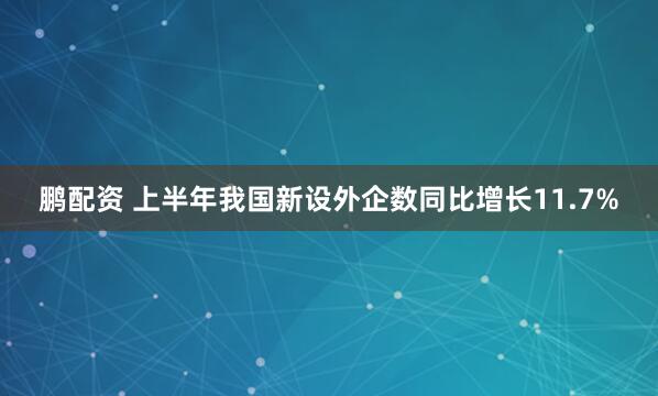 鹏配资 上半年我国新设外企数同比增长11.7%