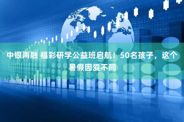 中银两融 福彩研学公益班启航！50名孩子，这个暑假因爱不同