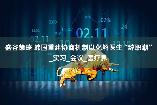 盛谷策略 韩国重建协商机制以化解医生“辞职潮”_实习_会议_医疗界