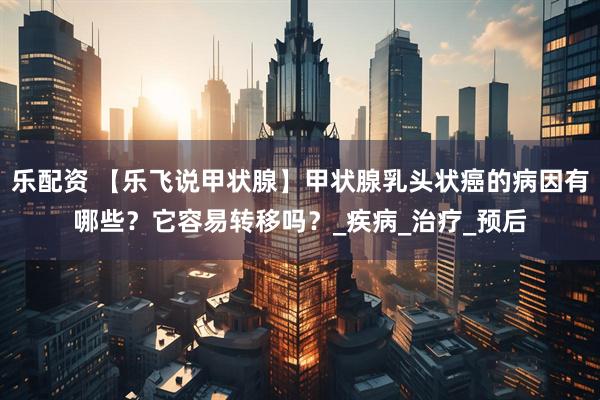 乐配资 【乐飞说甲状腺】甲状腺乳头状癌的病因有哪些？它容易转移吗？_疾病_治疗_预后