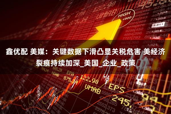鑫优配 美媒：关键数据下滑凸显关税危害 美经济裂痕持续加深_美国_企业_政策