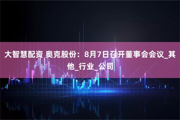 大智慧配资 奥克股份：8月7日召开董事会会议_其他_行业_公司
