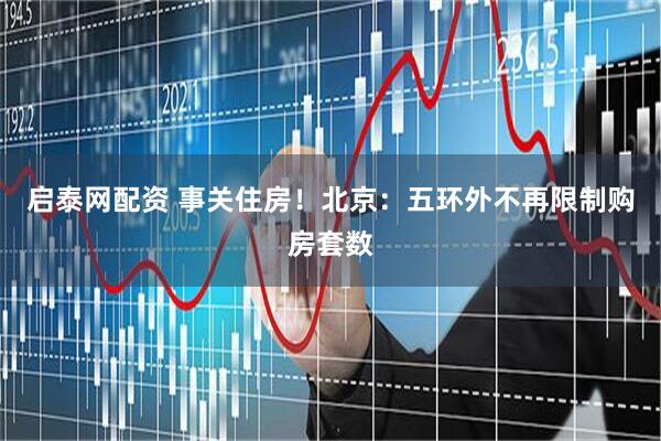 启泰网配资 事关住房！北京：五环外不再限制购房套数