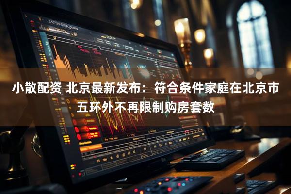 小散配资 北京最新发布：符合条件家庭在北京市五环外不再限制购房套数