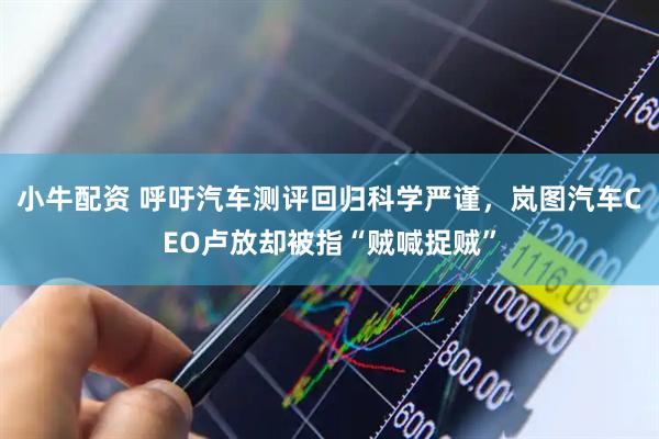 小牛配资 呼吁汽车测评回归科学严谨，岚图汽车CEO卢放却被指“贼喊捉贼”
