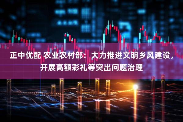 正中优配 农业农村部：大力推进文明乡风建设，开展高额彩礼等突出问题治理